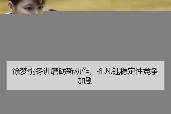 徐梦桃冬训磨砺新动作，孔凡钰稳定性竞争加剧
