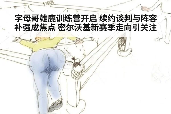 字母哥雄鹿训练营开启 续约谈判与阵容补强成焦点 密尔沃基新赛季走向引关注